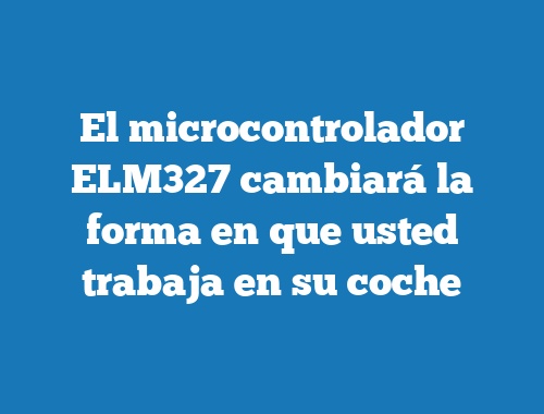 El microcontrolador ELM327 cambiará la forma en que usted trabaja en su coche