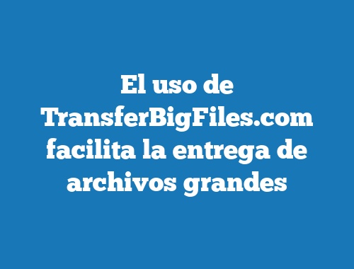 El uso de TransferBigFiles.com facilita la entrega de archivos grandes