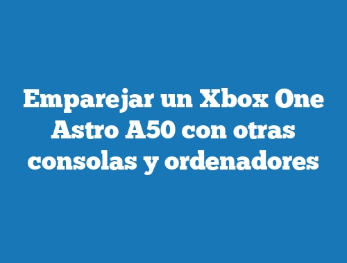 Emparejar un Xbox One Astro A50 con otras consolas y ordenadores