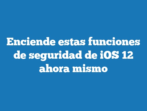 Enciende estas funciones de seguridad de iOS 12 ahora mismo