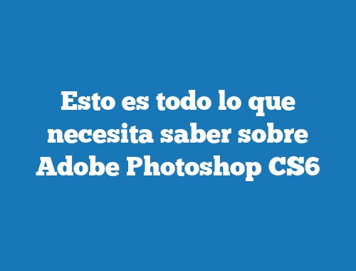 Esto es todo lo que necesita saber sobre Adobe Photoshop CS6
