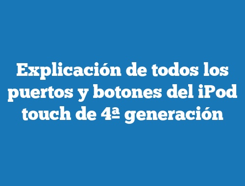 Explicación de todos los puertos y botones del iPod touch de 4ª generación