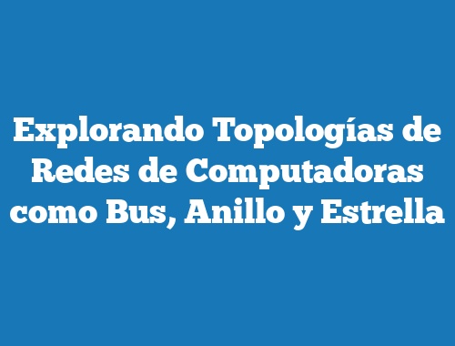 Explorando Topologías de Redes de Computadoras como Bus, Anillo y Estrella