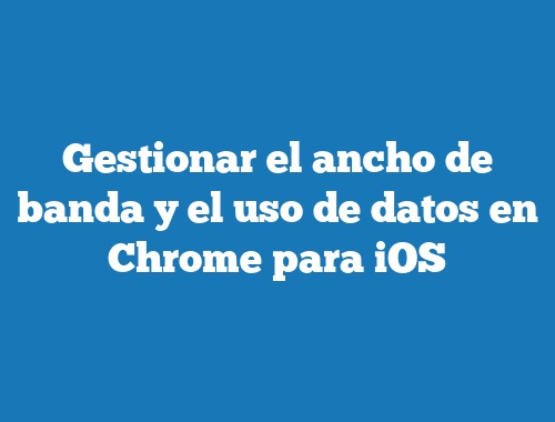 Gestionar el ancho de banda y el uso de datos en Chrome para iOS