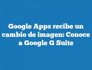 Google Apps recibe un cambio de imagen: Conoce a Google G Suite