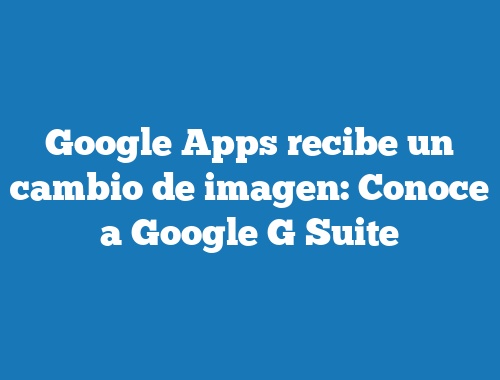 Google Apps recibe un cambio de imagen: Conoce a Google G Suite