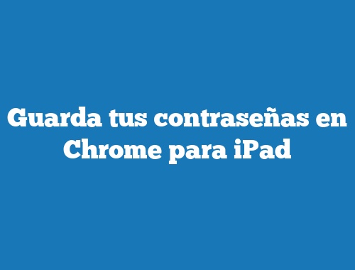 Guarda tus contraseñas en Chrome para iPad