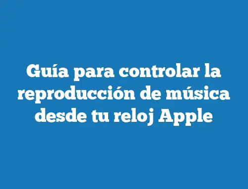 Guía para controlar la reproducción de música desde tu reloj Apple