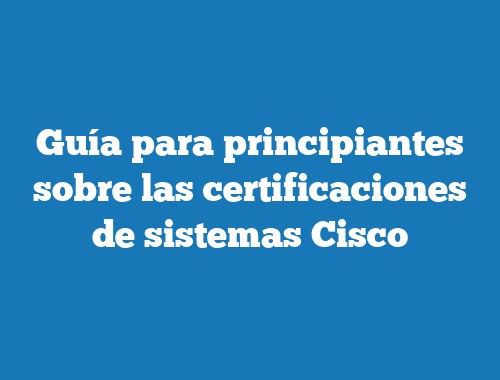 Guía para principiantes sobre las certificaciones de sistemas Cisco