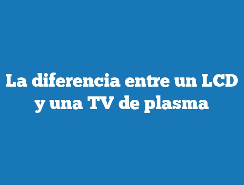 La diferencia entre un LCD y una TV de plasma
