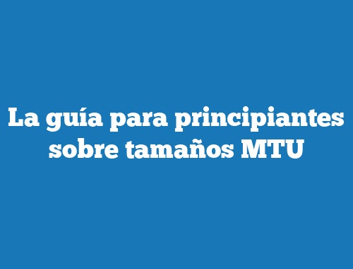 La guía para principiantes sobre tamaños MTU