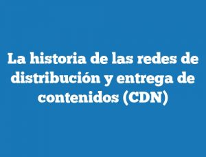 La historia de las redes de distribución y entrega de contenidos (CDN)