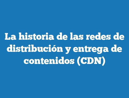 La historia de las redes de distribución y entrega de contenidos (CDN)