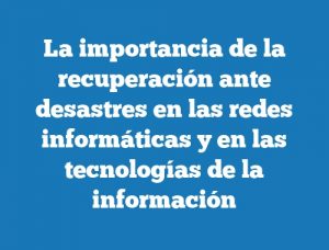 La importancia de la recuperación ante desastres en las redes informáticas y en las tecnologías de la información