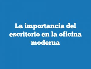 La importancia del escritorio en la oficina moderna