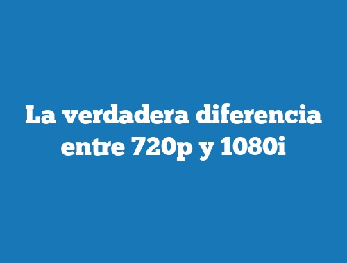 La verdadera diferencia entre 720p y 1080i