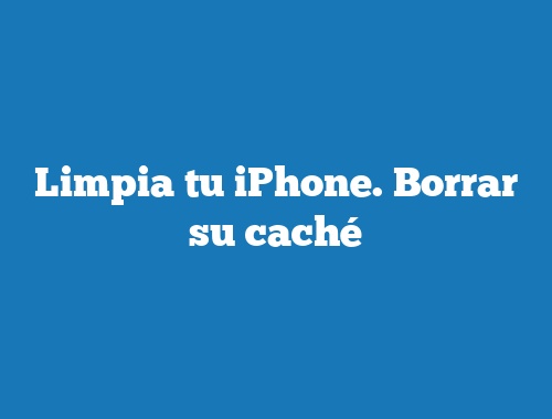 Limpia tu iPhone. Borrar su caché