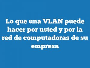 Lo que una VLAN puede hacer por usted y por la red de computadoras de su empresa