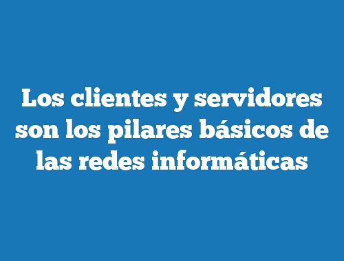 Los clientes y servidores son los pilares básicos de las redes informáticas