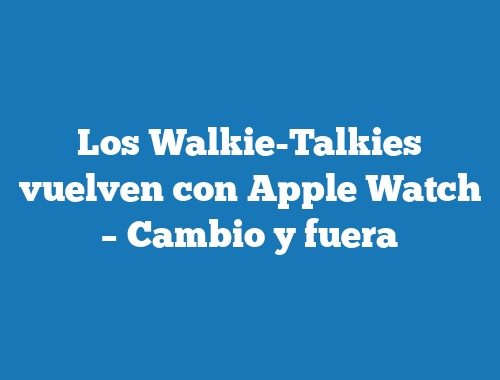Los Walkie-Talkies vuelven con Apple Watch – Cambio y fuera