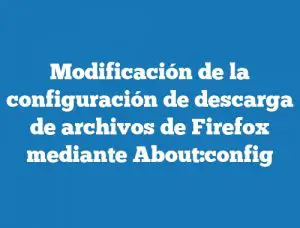 Modificación de la configuración de descarga de archivos de Firefox mediante About:config