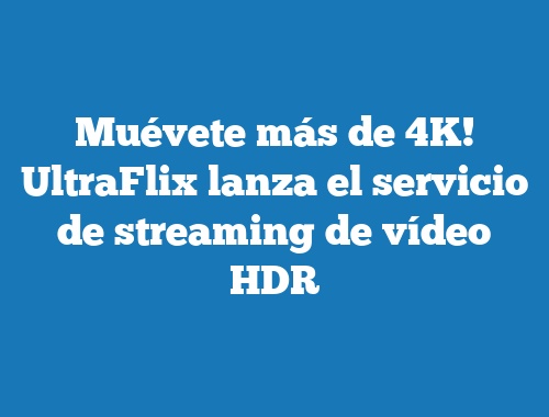 Muévete más de 4K! UltraFlix lanza el servicio de streaming de vídeo HDR