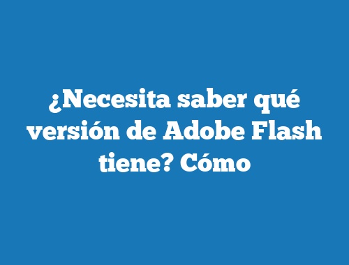 ¿Necesita saber qué versión de Adobe Flash tiene? Cómo