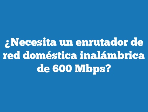 ¿Necesita un enrutador de red doméstica inalámbrica de 600 Mbps?