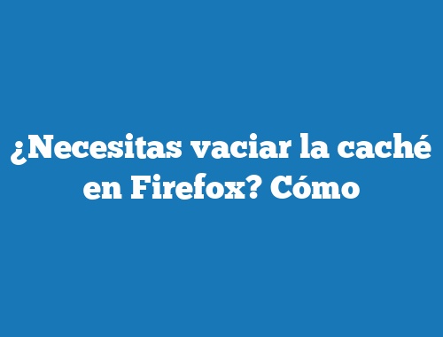 ¿Necesitas vaciar la caché en Firefox? Cómo