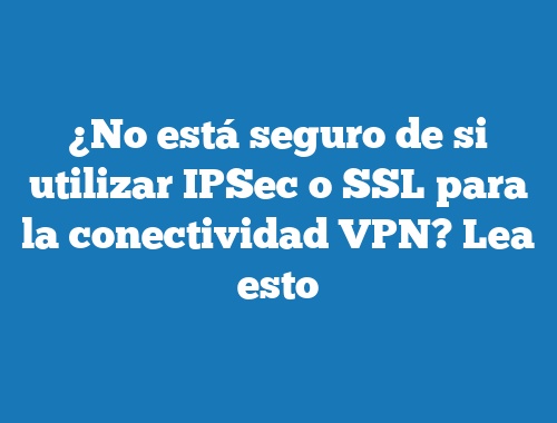 ¿No está seguro de si utilizar IPSec o SSL para la conectividad VPN? Lea esto