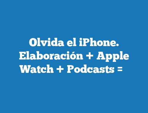 Olvida el iPhone. Elaboración + Apple Watch + Podcasts = ❤️