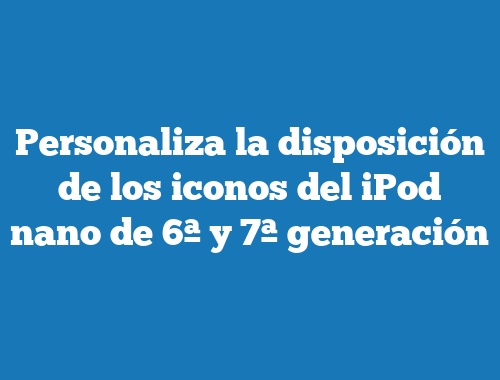 Personaliza la disposición de los iconos del iPod nano de 6ª y 7ª generación