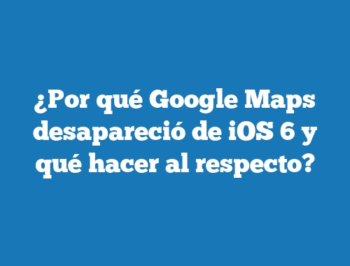 ¿Por qué Google Maps desapareció de iOS 6 y qué hacer al respecto?