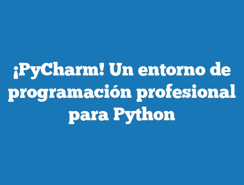 ¡PyCharm! Un entorno de programación profesional para Python