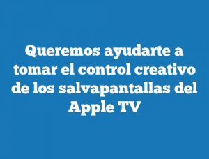 Queremos ayudarte a tomar el control creativo de los salvapantallas del Apple TV