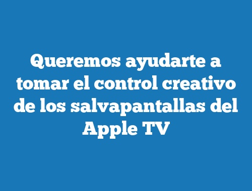 Queremos ayudarte a tomar el control creativo de los salvapantallas del Apple TV