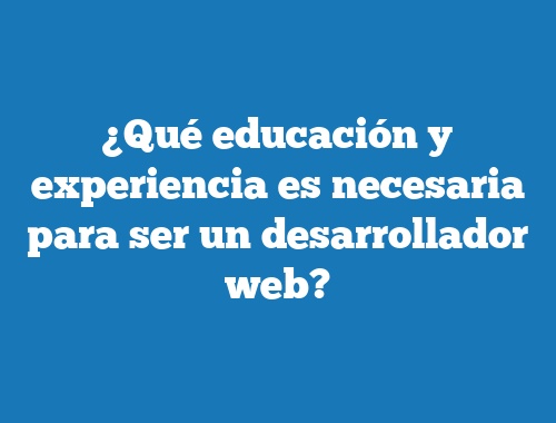 ¿Qué educación y experiencia es necesaria para ser un desarrollador web?