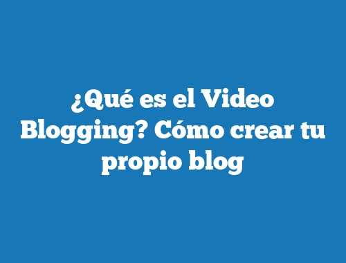 ¿Qué es el Video Blogging? Cómo crear tu propio blog