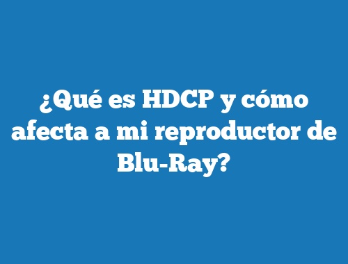 ¿Qué es HDCP y cómo afecta a mi reproductor de Blu-Ray?