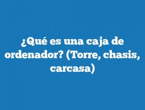 ¿Qué es una caja de ordenador? (Torre, chasis, carcasa)