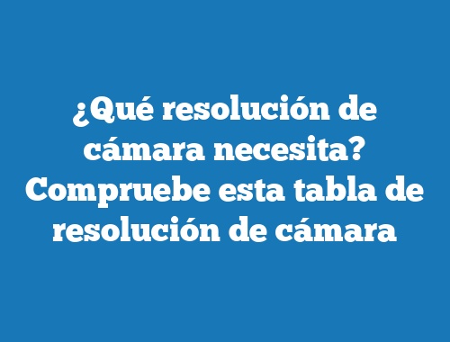 ¿Qué resolución de cámara necesita? Compruebe esta tabla de resolución de cámara