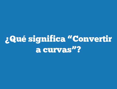 ¿Qué significa “Convertir a curvas”?