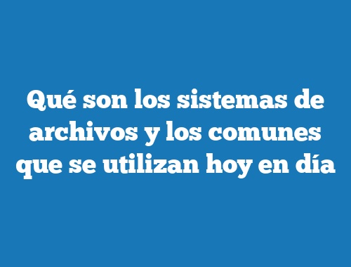 Qué son los sistemas de archivos y los comunes que se utilizan hoy en día