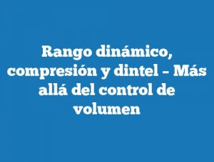 Rango dinámico, compresión y dintel – Más allá del control de volumen