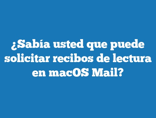 ¿Sabía usted que puede solicitar recibos de lectura en macOS Mail?