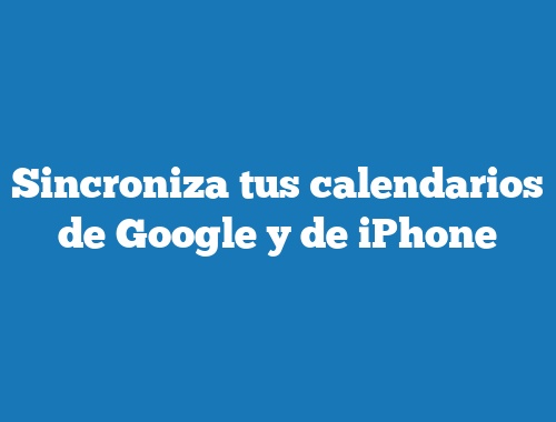 Sincroniza tus calendarios de Google y de iPhone