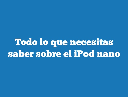 Todo lo que necesitas saber sobre el iPod nano