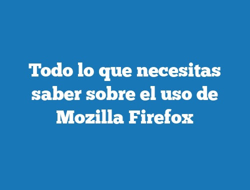 Todo lo que necesitas saber sobre el uso de Mozilla Firefox