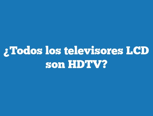 ¿Todos los televisores LCD son HDTV?