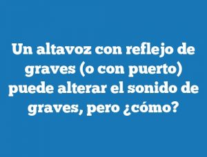 Un altavoz con reflejo de graves (o con puerto) puede alterar el sonido de graves, pero ¿cómo?